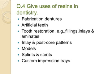 Q.4 Give uses of resins in
dentistry.
 Fabrication dentures
 Artificial teeth
 Tooth restoration, e.g.,fillings,inlays &
laminates
 Inlay & post-core patterns
 Models
 Splints & stents
 Custom impression trays
 
