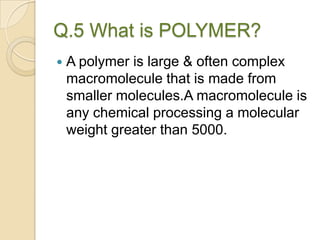 Q.5 What is POLYMER?
 A polymer is large & often complex
macromolecule that is made from
smaller molecules.A macromolecule is
any chemical processing a molecular
weight greater than 5000.
 
