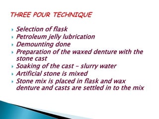    Selection of flask
   Petroleum jelly lubrication
   Demounting done
   Preparation of the waxed denture with the
    stone cast
   Soaking of the cast – slurry water
   Artificial stone is mixed
   Stone mix is placed in flask and wax
    denture and casts are settled in to the mix
 