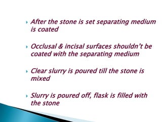    After the stone is set separating medium
    is coated

   Occlusal & incisal surfaces shouldn’t be
    coated with the separating medium

   Clear slurry is poured till the stone is
    mixed

   Slurry is poured off, flask is filled with
    the stone
 