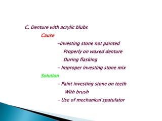 C. Denture with acrylic blubs
       Cause
               -Investing stone not painted
                  Properly on waxed denture
                  During flasking
               - Improper investing stone mix
       Solution
               - Paint investing stone on teeth
                  With brush
               - Use of mechanical spatulator
 