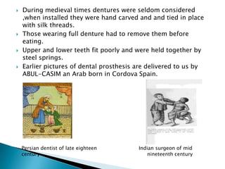    During medieval times dentures were seldom considered
    ,when installed they were hand carved and and tied in place
    with silk threads.
   Those wearing full denture had to remove them before
    eating.
   Upper and lower teeth fit poorly and were held together by
    steel springs.
   Earlier pictures of dental prosthesis are delivered to us by
    ABUL-CASIM an Arab born in Cordova Spain.




    Persian dentist of late eighteen      Indian surgeon of mid
    century                                   nineteenth century
 