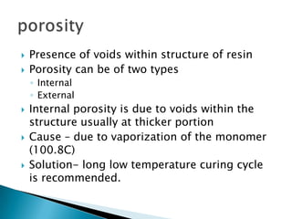    Presence of voids within structure of resin
   Porosity can be of two types
    ◦ Internal
    ◦ External
   Internal porosity is due to voids within the
    structure usually at thicker portion
   Cause – due to vaporization of the monomer
    (100.8C)
   Solution- long low temperature curing cycle
    is recommended.
 