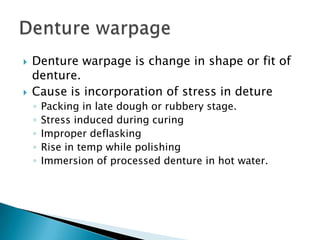    Denture warpage is change in shape or fit of
    denture.
   Cause is incorporation of stress in deture
    ◦   Packing in late dough or rubbery stage.
    ◦   Stress induced during curing
    ◦   Improper deflasking
    ◦   Rise in temp while polishing
    ◦   Immersion of processed denture in hot water.
 