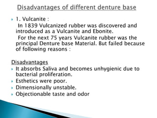    1. Vulcanite :
     In 1839 Vulcanized rubber was discovered and
    introduced as a Vulcanite and Ebonite.
     For the next 75 years Vulcanite rubber was the
    principal Denture base Material. But failed because
    of following reasons :

Disadvantages
 It absorbs Saliva and becomes unhygienic due to
  bacterial proliferation.
 Esthetics were poor.
 Dimensionally unstable.
 Objectionable taste and odor
 