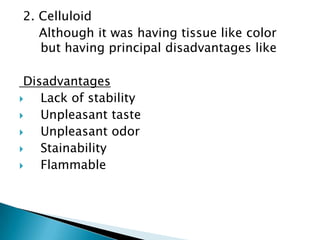 2. Celluloid
   Although it was having tissue like color
   but having principal disadvantages like

 Disadvantages
   Lack of stability
   Unpleasant taste
   Unpleasant odor
   Stainability
   Flammable
 