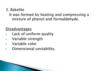 3. Bakelite
  It was formed by heating and compressing a
    mixture of phenol and formaldehyde.

Disadvantages
  Lack of uniform quality
  Variable strength
  Variable color
  Dimensional unstability.
 