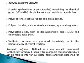    Natural polymers include:

   Proteins (polyamides or polypeptides) containing the chemical
    group (-Co-NH-); this is known as an amide or peptide link.

   Polyesoprenes such as rubber and gutta percha.

   Polysaccharides, such as starch, cellulose, agar and alginates.

   Polynucleic acids, such as deoxyribonuclei acids (DNA) and
    ribonucleic acids (RNA).

   Synthetic polymers are produced industrially or in the
    laboratory, by chemical reaction.

Synthetic polymer : Defined as a non metallic compound
synthetically produced (usually from organic compounds) which
can be molded into various useful forms and then hardened for
use.
 