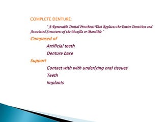 COMPLETE DENTURE:
           “ A Removable Dental Prosthesis That Replaces the Entire Dentition and
Associated Structures of the Maxilla or Mandible ”
Composed of
          Artificial teeth
          Denture base
Support
          Contact with with underlying oral tissues
          Teeth
          Implants
 