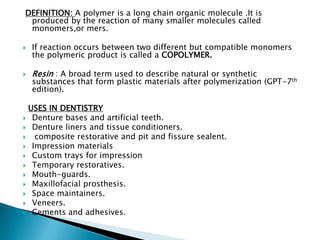 DEFINITION: A polymer is a long chain organic molecule .It is
 produced by the reaction of many smaller molecules called
 monomers,or mers.

   If reaction occurs between two different but compatible monomers
    the polymeric product is called a COPOLYMER.

   Resin : A broad term used to describe natural or synthetic
    substances that form plastic materials after polymerization (GPT-7th
    edition).

  USES IN DENTISTRY
 Denture bases and artificial teeth.
 Denture liners and tissue conditioners.
  composite restorative and pit and fissure sealent.
 Impression materials
 Custom trays for impression
 Temporary restoratives.
 Mouth-guards.
 Maxillofacial prosthesis.
 Space maintainers.
 Veneers.
 Cements and adhesives.
 