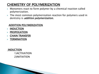 CHEMISTRY OF POLYMERIZATION
   Monomers react to form polymer by a chemical reaction called
    polymerization.
   The most common polymerization reaction for polymers used in
    dentistry is addition polymerization.

 ADDITION POLYMERIZATION
 INDUCTION

 PROPOGATION

 CHAIN TRANSFER

 TERMINATION




INDUCTION
    1)ACTIVATION
    2)INITIATION
 