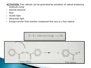 ACTIVATION Free radicals can be generated by activation of radical producing
  molecule using.
 Second chemical

 Heat

 Visible light

 Ultraviolet light

 Energy transfer from another compound that acts as a free radical.
 