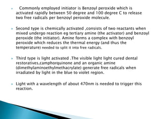     Commonly employed initiator is Benzoyl peroxide which is
    activated rapidly between 50 degree and 100 degree C to release
    two free radicals per benzoyl peroxide molecule.

   Second type is chemically activated ,consists of two reactants when
    mixed undergo reaction eg tertiary amine (the activator) and benzoyl
    peroxide (the initiator). Amine forms a complex with benzoyl
    peroxide which reduces the thermal energy (and thus the
    temperature) needed to split it into free radicals.

   Third type is light activated .The visible light light cured dental
    restoratives,camphorquinone and an organic amine
    (dimethylaminoethylmethacrylate) generate free radicals when
    irradiated by light in the blue to violet region.

   Light with a wavelength of about 470nm is needed to trigger this
    reaction.
 