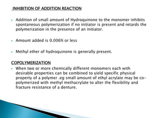 INHIBITION OF ADDITION REACTION

   Addition of small amount of Hydroquinone to the monomer inhibits
    spontaneous polymerization if no initiator is present and retards the
    polymerization in the presence of an initiator.

   Amount added is 0.006% or less

   Methyl ether of hydroquinone is generally present.

COPOLYMERIZATION
 When two or more chemically different monomers each with
  desirable properties can be combined to yield specific physical
  property of a polymer .eg small amount of ethyl acrylate may be co-
  polymerized with methyl methacrylate to alter the flexibility and
  fracture resistance of a denture.
 