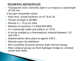 POLYMETHYL METHACRYLATE
  Transparent resin, transmits light in uv range to a wavelength
   of 250 nm.
 it has got remarkable clarity.
 Hard resin ,knoop hardness no of 18 to 20.

 Tensile strength is 60 MPa

 Density is 1.19 g/cm cube.

 Modulus of elasticity 2.4 GPa(2400 MPa)

 It is chemically stable and softens at 1250C

 It can be molded as a thermoplastic material between 125
   and 200 C
 Depolarization takes place at approx 450 C .

 Absorbs water by imbibition

 Non crystalline structure possess high internal energy.

 Polar carboxyl group can form hydrogen bridge to a limited
   extent with water.
 
