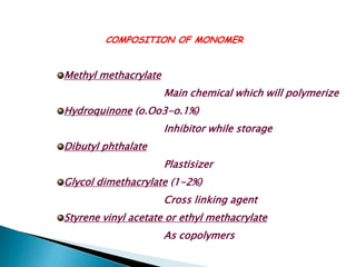 COMPOSITION OF MONOMER


Methyl methacrylate
                      Main chemical which will polymerize
Hydroquinone (o.Oo3-o.1%)
                      Inhibitor while storage
Dibutyl phthalate
                      Plastisizer
Glycol dimethacrylate (1-2%)
                      Cross linking agent
Styrene vinyl acetate or ethyl methacrylate
                      As copolymers
 