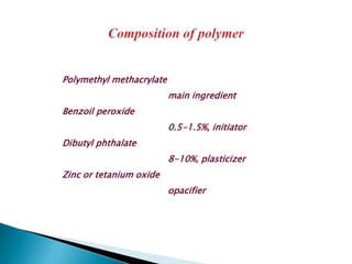 Polymethyl methacrylate
                          main ingredient
Benzoil peroxide
                          0.5-1.5%, initiator
Dibutyl phthalate
                          8-10%, plasticizer
Zinc or tetanium oxide
                          opacifier
 
