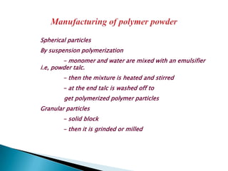 Spherical particles
By suspension polymerization
        - monomer and water are mixed with an emulsifier
i.e, powder talc.
        - then the mixture is heated and stirred
        - at the end talc is washed off to
        get polymerized polymer particles
Granular particles
        - solid block
        - then it is grinded or milled
 