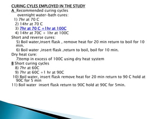 CURING CYLES EMPLOYED IN THE STUDY
A Recommended curing cycles
    overnight water-bath cures:
  1) 7hr at 70 C
  2) 14hr at 70 C
  3) 7hr at 70 C +1hr at 100C
  4) 14hr at 70C + 1hr at 100C
Short and reverse cures:
   5) Boil water,insert flask , remove heat for 20 min return to boil for 10
   min.
   6) Boil water ,insert flask ,return to boil, boil for 10 min.
Dry heat cure:
   7)temp in excess of 100C using dry heat system
B Short curing cycles
  8) 7hr at 60C
  9) 7hr at 60C +1 hr at 90C
 10) Boil water, insert flask remove heat for 20 min return to 90 C hold at
   90C for 5 min
11) Boil water insert flask return to 90C hold at 90C for 5min.
 