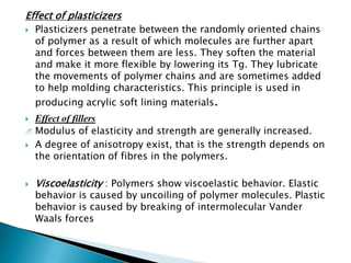 Effect of plasticizers
   Plasticizers penetrate between the randomly oriented chains
    of polymer as a result of which molecules are further apart
    and forces between them are less. They soften the material
    and make it more flexible by lowering its Tg. They lubricate
    the movements of polymer chains and are sometimes added
    to help molding characteristics. This principle is used in
    producing acrylic soft lining materials.
 Effect of fillers
 Modulus of elasticity and strength are generally increased.

 A degree of anisotropy exist, that is the strength depends on
  the orientation of fibres in the polymers.

   Viscoelasticity : Polymers show viscoelastic behavior. Elastic
    behavior is caused by uncoiling of polymer molecules. Plastic
    behavior is caused by breaking of intermolecular Vander
    Waals forces
 