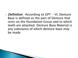    Definition : According to GPT - VI, Denture
    Base is defined as the part of Denture that
    rests on the foundation tissue and to which
    teeth are attached. Denture Base Material is
    any substance of which denture base may
    be made
 