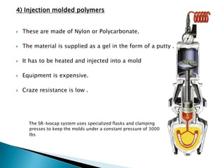 4) Injection molded polymers


   These are made of Nylon or Polycarbonate.

   The material is supplied as a gel in the form of a putty .

   It has to be heated and injected into a mold

   Equipment is expensive.

   Craze resistance is low .




      The SR-Ivocap system uses specialized flasks and clamping
      presses to keep the molds under a constant pressure of 3000
      lbs
 