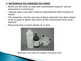6) MICROWAVE POLYMERIZED POLYMERS
   Resins are the same as used with conventional material and are
    processed in a microwave.
    Denture base cures well in Special polycarbonate flask (instead of
    metal).
   The properties and the accuracy of these materials have been shown
    to be as good or better than those of the conventional heat cured
    material.
   Processing time is much shorter (4-5 min).




             Microwave resin and non metallic microwave flask
 