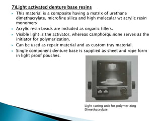 7)Light activated denture base resins
   This material is a composite having a matrix of urethane
    dimethacrylate, microfine silica and high molecular wt acrylic resin
    monomers
   Acrylic resin beads are included as organic fillers.
   Visible light is the activator, whereas camphorquinone serves as the
    initiator for polymerization.
   Can be used as repair material and as custom tray material.
   Single component denture base is supplied as sheet and rope form
    in light proof pouches.




                                       Light curing unit for polymerizing
                                       Dimethacrylate
 