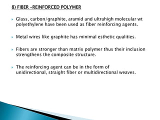 8) FIBER –REINFORCED POLYMER

   Glass, carbon/graphite, aramid and ultrahigh molecular wt
    polyethylene have been used as fiber reinforcing agents.

   Metal wires like graphite has minimal esthetic qualities.

   Fibers are stronger than matrix polymer thus their inclusion
    strengthens the composite structure.

   The reinforcing agent can be in the form of
    unidirectional, straight fiber or multidirectional weaves.
 