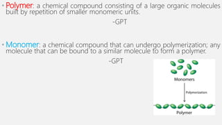 • Polymer: a chemical compound consisting of a large organic molecules
built by repetition of smaller monomeric units.
-GPT
• Monomer: a chemical compound that can undergo polymerization; any
molecule that can be bound to a similar molecule to form a polymer.
-GPT
 