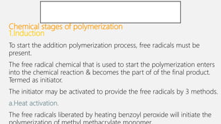 Chemical stages of polymerization
1.Induction
To start the addition polymerization process, free radicals must be
present.
The free radical chemical that is used to start the polymerization enters
into the chemical reaction & becomes the part of of the final product.
Termed as initiator.
The initiator may be activated to provide the free radicals by 3 methods.
a.Heat activation.
The free radicals liberated by heating benzoyl peroxide will initiate the
 