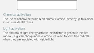 Chemical activation
The use of benzoyl peroxide & an aromatic amine (dimethyl-p-toluidine)
in self cure dental resins.
Light activation.
The photons of light energy activate the initiator to generate the free
radicals, e.g. camphorquinone & amine will react to form free radicals,
when they are irradiated with visible light.
 