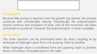 Propagation
Because little energy is required once the growth has started, the process
continues with considerable velocity. Theoretically, the polymerization
should continue with evolution of heat, until all the monomer has been
converted to a polymer. However, the polymerization is never complete.
Termination
The chain reactions can be terminated either by direct coupling or by
exchange of hydrogen atom from one growing chain to another.
When hydrogen atom is transferred from one growing chain to another,
there is formation of double bond in the latter.
 