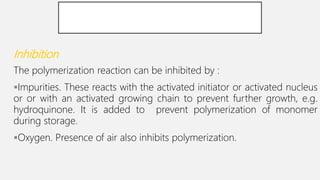Inhibition
The polymerization reaction can be inhibited by :
Impurities. These reacts with the activated initiator or activated nucleus
or or with an activated growing chain to prevent further growth, e.g.
hydroquinone. It is added to prevent polymerization of monomer
during storage.
Oxygen. Presence of air also inhibits polymerization.
 