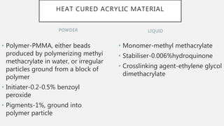 POWDER
• Polymer-PMMA, either beads
produced by polymerizing methyi
methacrylate in water, or irregular
particles ground from a block of
polymer
• Initiater-0.2-0.5% benzoyl
peroxide
• Pigments-1%, ground into
polymer particle
• Monomer-methyl methacrylate
• Stabiliser-0.006%hydroquinone
• Crosslinking agent-ethylene glycol
dimethacrylate
LIQUID
HEAT CURED ACRYLIC MATERIAL
 