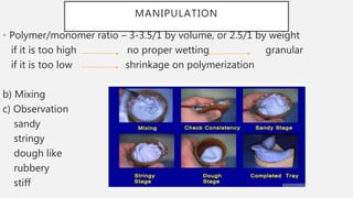 MANIPULATION
• Polymer/monomer ratio – 3-3.5/1 by volume, or 2.5/1 by weight
if it is too high no proper wetting granular
if it is too low shrinkage on polymerization
b) Mixing
c) Observation
sandy
stringy
dough like
rubbery
stiff
 