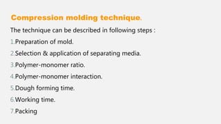 Compression molding technique.
The technique can be described in following steps :
1.Preparation of mold.
2.Selection & application of separating media.
3.Polymer-monomer ratio.
4.Polymer-monomer interaction.
5.Dough forming time.
6.Working time.
7.Packing
 