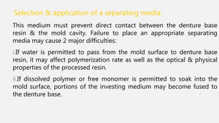 Selection & application of a separating media.
This medium must prevent direct contact between the denture base
resin & the mold cavity. Failure to place an appropriate separating
media may cause 2 major difficulties:
i.If water is permitted to pass from the mold surface to denture base
resin, it may affect polymerization rate as well as the optical & physical
properties of the processed resin.
ii.If dissolved polymer or free monomer is permitted to soak into the
mold surface, portions of the investing medium may become fused to
the denture base.
 