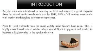 INTRODUCTION
• Acrylic resin was introduced to dentistry in 1936 and received a great response
from the dental professionals such that by 1946, 98% of all denture were made
with methyl methacrylate polymer or copolymer.
• Prior to 1940 vulcanite was the most widely used denture base resin. This is
highly cross linked natural rubber which was difficult to pigment and tended to
become unhygienic due to the uptake of saliva.
 