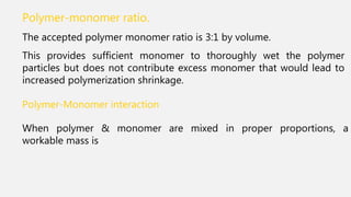 Polymer-monomer ratio.
The accepted polymer monomer ratio is 3:1 by volume.
This provides sufficient monomer to thoroughly wet the polymer
particles but does not contribute excess monomer that would lead to
increased polymerization shrinkage.
Polymer-Monomer interaction
When polymer & monomer are mixed in proper proportions, a
workable mass is
 