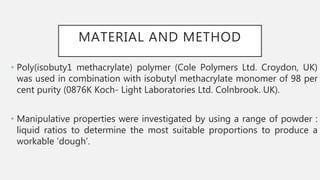 MATERIAL AND METHOD
• Poly(isobuty1 methacrylate) polymer (Cole Polymers Ltd. Croydon, UK)
was used in combination with isobutyl methacrylate monomer of 98 per
cent purity (0876K Koch- Light Laboratories Ltd. Colnbrook. UK).
• Manipulative properties were investigated by using a range of powder :
liquid ratios to determine the most suitable proportions to produce a
workable ‘dough’.
 