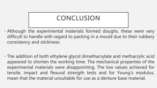 CONCLUSION
• Although the experimental materials formed doughs. these were very
difficult to handle with regard to packing in a mould due to their rubbery
consistency and stickiness.
• The addition of both ethylene glycol dimethacrylate and methacrylic acid
appeared to shorten the working time. The mechanical properties of the
experimental materials were disappointing. The low values achieved for
tensile, impact and flexural strength tests and for Young’s modulus,
mean that the material unsuitable for use as a denture base material.
 