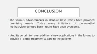 CONCLUSION
• The various advancements in denture base resins have provided
promising results. Today many imitations of poly-methyl
methacrylate denture base resins have been overcome.
• And its certain to have additional new applications in the future, to
provide a better treatment & care to the patients
 
