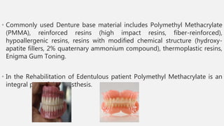 • Commonly used Denture base material includes Polymethyl Methacrylate
(PMMA), reinforced resins (high impact resins, fiber-reinforced),
hypoallergenic resins, resins with modified chemical structure (hydroxy-
apatite fillers, 2% quaternary ammonium compound), thermoplastic resins,
Enigma Gum Toning.
• In the Rehabilitation of Edentulous patient Polymethyl Methacrylate is an
integral part of the Prosthesis.
 