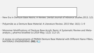• New Era in Denture Base Resins: A Review. Dental Journal of Advance Studies.2013; 1(3)
• Polyamide as a Denture Base Material: A Literature Review. 2015 Mar; 16(1): 1–9
• Monomer Modifications of Denture Base Acrylic Resin: A Systematic Review and Meta-
analysis. j pharma bioallied sci.2019 May; 11(2): 112–25.
• A review on enhancements of PMMA Denture Base Material with Different Nano-Fillers.
MATERIALS ENGINEERING :202; 8(1)
•
 