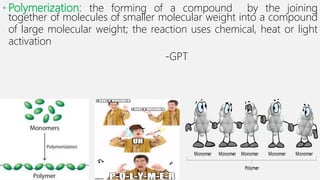 • Polymerization: the forming of a compound by the joining
together of molecules of smaller molecular weight into a compound
of large molecular weight; the reaction uses chemical, heat or light
activation
-GPT
 