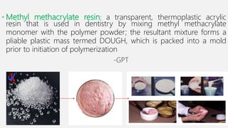 • Methyl methacrylate resin: a transparent, thermoplastic acrylic
resin that is used in dentistry by mixing methyl methacrylate
monomer with the polymer powder; the resultant mixture forms a
pliable plastic mass termed DOUGH, which is packed into a mold
prior to initiation of polymerization
-GPT
 