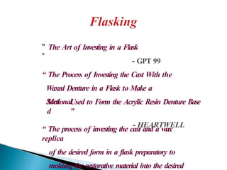 “ The Art of Investing in a Flask
”
- GPT 99
“ The Process of Investing the Cast With the
Waxed Denture in a Flask to Make a
Sectional
Mol
d
Used to Form the Acrylic Resin Denture Base
”
- HEARTWELL
“ The process of investing the cast and a wax
replica
of the desired form in a flask preparatory to
molding the restorative material into the desired
 
