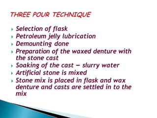 🞂​ Selection of flask
🞂​ Petroleum jelly lubrication
🞂​ Demounting done
🞂​ Preparation of the waxed denture with
the stone cast
🞂​ Soaking of the cast – slurry water
🞂​ Artificial stone is mixed
🞂​ Stone mix is placed in flask and wax
denture and casts are settled in to the
mix
 