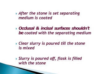 🞂​ After the stone is set separating
medium is coated
🞂​ Occlusal & incisal surfaces shouldn’t
be coated with the separating medium
🞂​ Clear slurry is poured till the stone
is mixed
🞂​ Slurry is poured off, flask is filled
with the stone
 